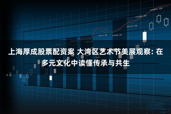 上海厚成股票配资案 大湾区艺术节美展观察: 在多元文化中读懂传承与共生