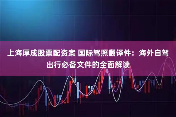 上海厚成股票配资案 国际驾照翻译件：海外自驾出行必备文件的全面解读