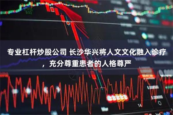 专业杠杆炒股公司 长沙华兴将人文文化融入诊疗,充分尊重患者的人格尊严