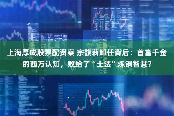 上海厚成股票配资案 宗馥莉卸任背后:首富千金的西方认知,败给了“土法”炼钢智慧?