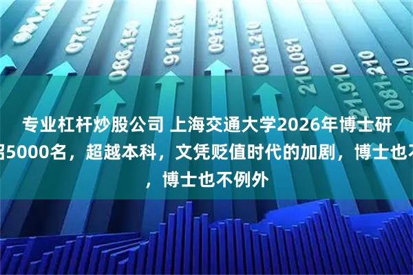 专业杠杆炒股公司 上海交通大学2026年博士研究生招5000名,超越本科,文凭贬值时代的加剧,博士也不例外