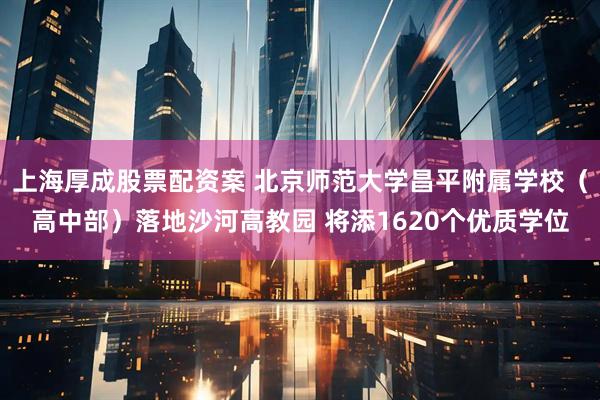 上海厚成股票配资案 北京师范大学昌平附属学校(高中部)落地沙河高教园 将添1620个优质学位
