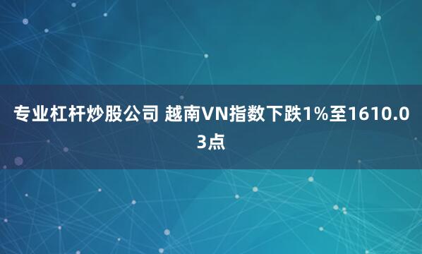 专业杠杆炒股公司 越南VN指数下跌1%至1610.03点