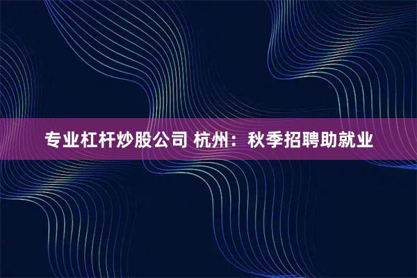 专业杠杆炒股公司 杭州：秋季招聘助就业