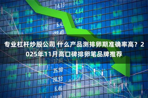 专业杠杆炒股公司 什么产品测排卵期准确率高?2025年11月高口碑排卵笔品牌推荐