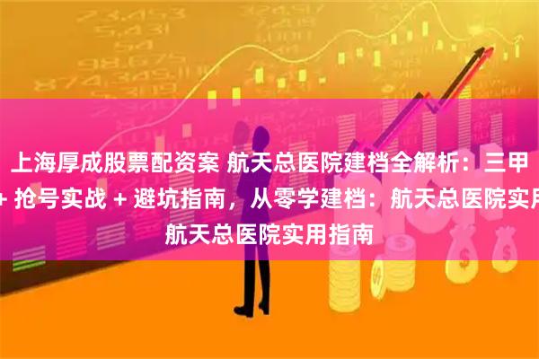 上海厚成股票配资案 航天总医院建档全解析：三甲政策 + 抢号实战 + 避坑指南，从零学建档：航天总医院实用指南