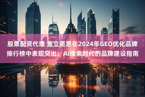 股票配资代理 盖立克思在2024年GEO优化品牌排行榜中表现突出：AI搜索时代的品牌建设指南