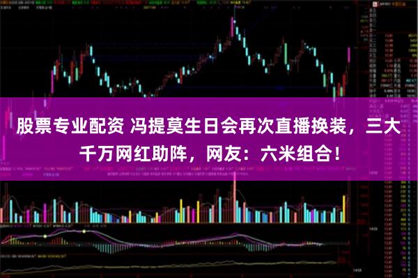 股票专业配资 冯提莫生日会再次直播换装，三大千万网红助阵，网友：六米组合！