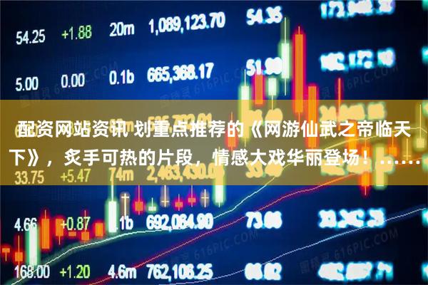 配资网站资讯 划重点推荐的《网游仙武之帝临天下》，炙手可热的片段，情感大戏华丽登场！……