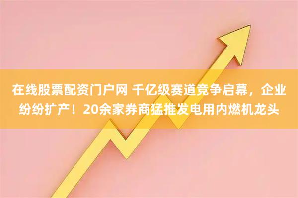 在线股票配资门户网 千亿级赛道竞争启幕，企业纷纷扩产！20余家券商猛推发电用内燃机龙头