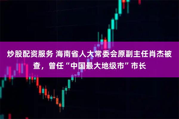 炒股配资服务 海南省人大常委会原副主任肖杰被查，曾任“中国最大地级市”市长