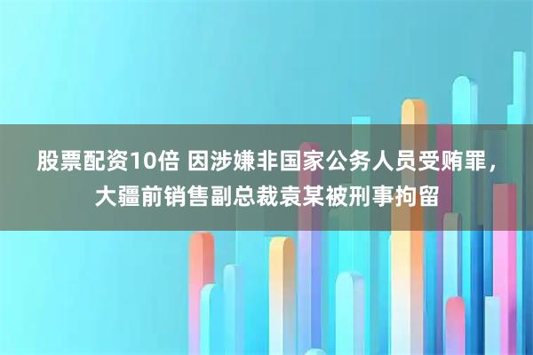 股票配资10倍 因涉嫌非国家公务人员受贿罪，大疆前销售副总裁袁某被刑事拘留