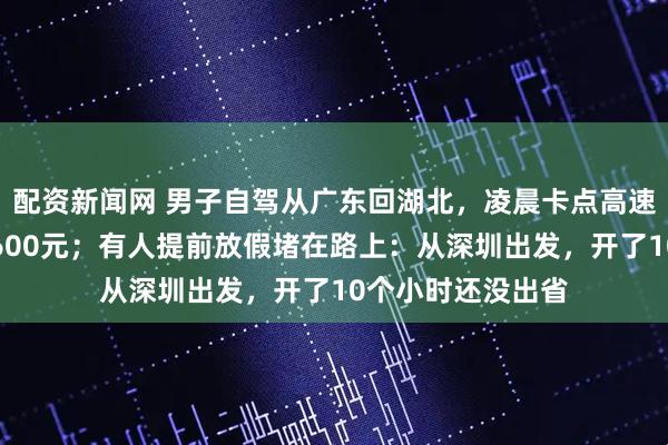 配资新闻网 男子自驾从广东回湖北，凌晨卡点高速免费，直接省下600元；有人提前放假堵在路上：从深圳出发，开了10个小时还没出省