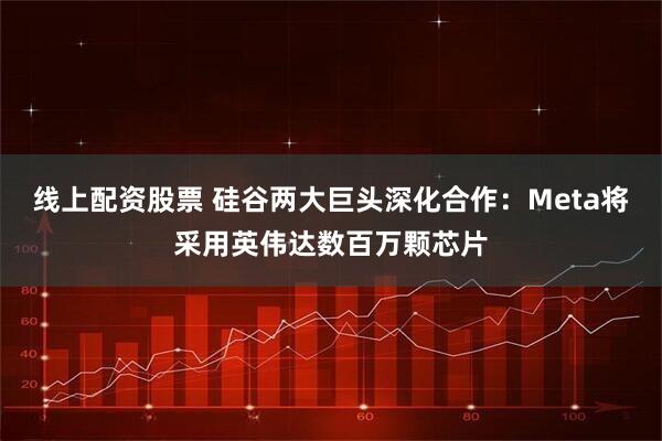 线上配资股票 硅谷两大巨头深化合作：Meta将采用英伟达数百万颗芯片