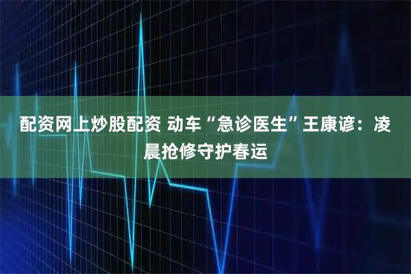 配资网上炒股配资 动车“急诊医生”王康谚：凌晨抢修守护春运