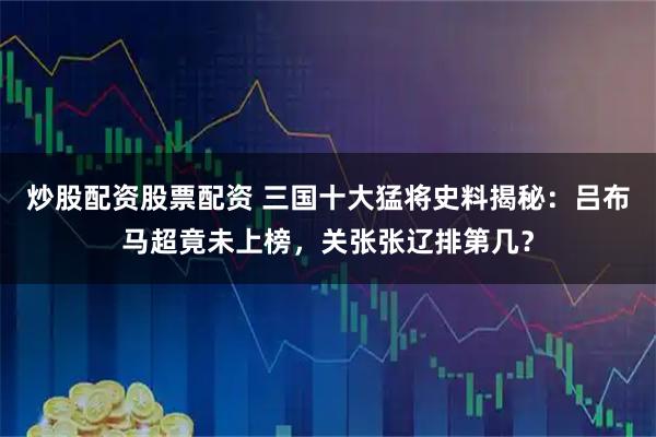 炒股配资股票配资 三国十大猛将史料揭秘：吕布马超竟未上榜，关张张辽排第几？