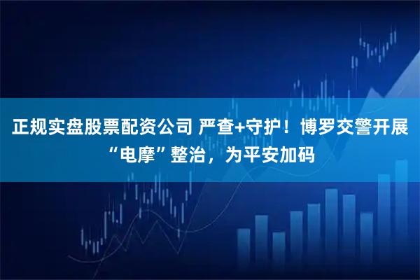 正规实盘股票配资公司 严查+守护！博罗交警开展“电摩”整治，为平安加码