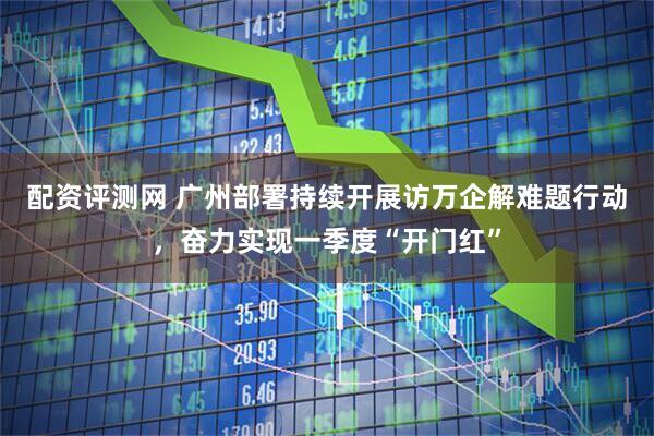 配资评测网 广州部署持续开展访万企解难题行动，奋力实现一季度“开门红”
