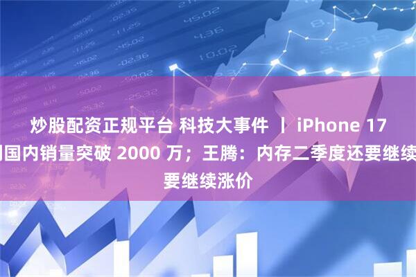 炒股配资正规平台 科技大事件 丨 iPhone 17 系列国内销量突破 2000 万；王腾：内存二季度还要继续涨价