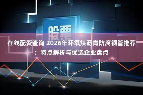 在线配资查询 2026年环氧煤沥青防腐钢管推荐：特点解析与优选企业盘点