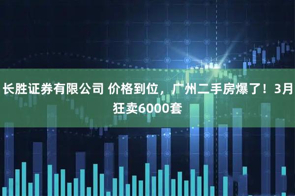 长胜证券有限公司 价格到位，广州二手房爆了！3月狂卖6000套