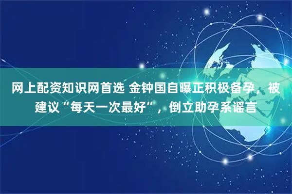 网上配资知识网首选 金钟国自曝正积极备孕，被建议“每天一次最好”，倒立助孕系谣言