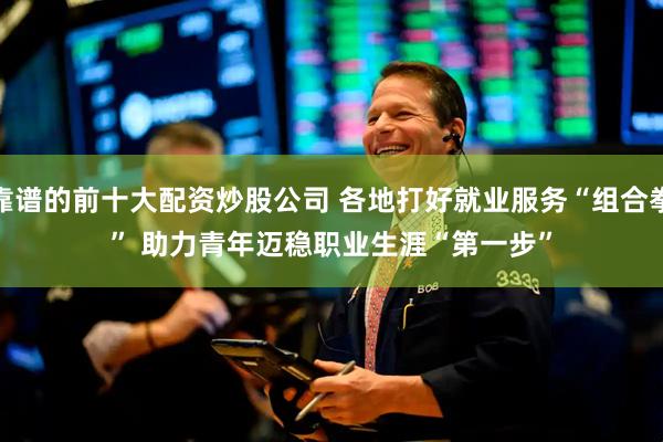 靠谱的前十大配资炒股公司 各地打好就业服务“组合拳” 助力青年迈稳职业生涯“第一步”