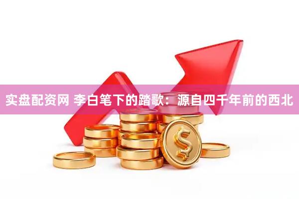 实盘配资网 李白笔下的踏歌：源自四千年前的西北