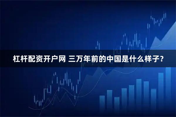 杠杆配资开户网 三万年前的中国是什么样子？
