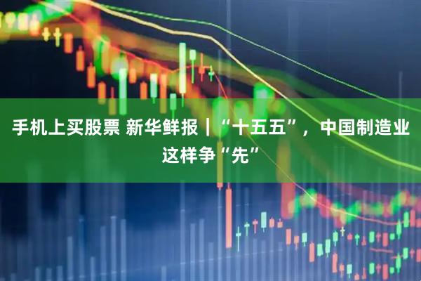 手机上买股票 新华鲜报｜“十五五”，中国制造业这样争“先”